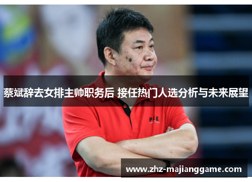 蔡斌辞去女排主帅职务后 接任热门人选分析与未来展望