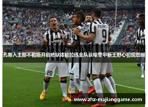 孔蒂入主那不勒斯开启地狱体能拉练全队哀嚎意甲新王野心初现震撼