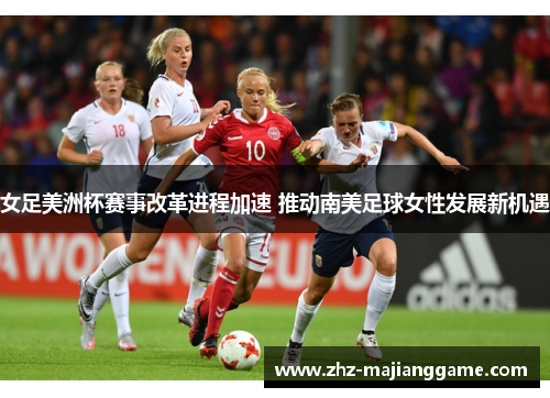 女足美洲杯赛事改革进程加速 推动南美足球女性发展新机遇