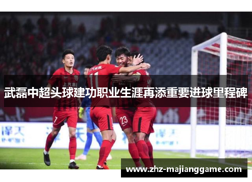 武磊中超头球建功职业生涯再添重要进球里程碑 武磊中超头球建功职业生涯再添重要进球里程碑