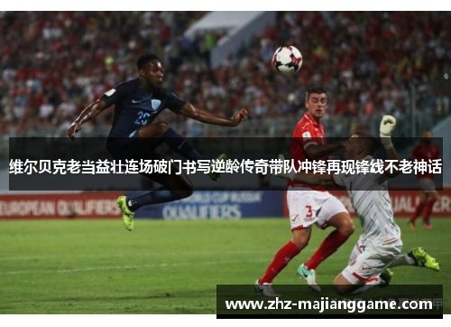维尔贝克老当益壮连场破门书写逆龄传奇带队冲锋再现锋线不老神话 维尔贝克老当益壮连场破门书写逆龄传奇带队冲锋再现锋线不老神话
