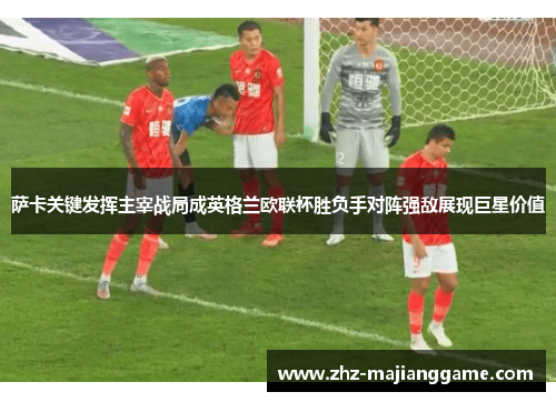 萨卡关键发挥主宰战局成英格兰欧联杯胜负手对阵强敌展现巨星价值 萨卡关键发挥主宰战局成英格兰欧联杯胜负手对阵强敌展现巨星价值