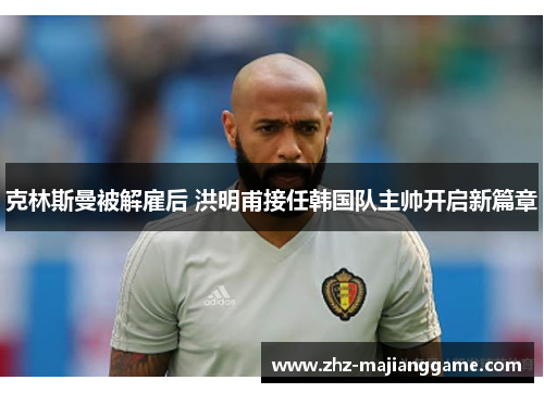 克林斯曼被解雇后 洪明甫接任韩国队主帅开启新篇章