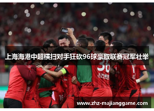 上海海港中超横扫对手狂砍96球豪取联赛冠军壮举 上海海港中超横扫对手狂砍96球豪取联赛冠军壮举
