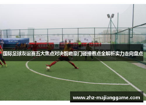 国际足球友谊赛五大焦点对决前瞻豪门碰撞看点全解析实力走向盘点 国际足球友谊赛五大焦点对决前瞻豪门碰撞看点全解析实力走向盘点