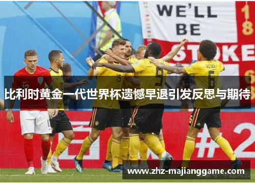 比利时黄金一代世界杯遗憾早退引发反思与期待 比利时黄金一代世界杯遗憾早退引发反思与期待