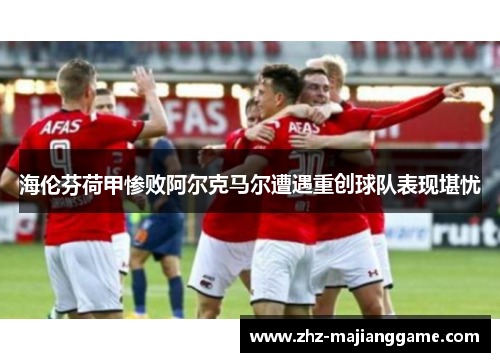海伦芬荷甲惨败阿尔克马尔遭遇重创球队表现堪忧 海伦芬荷甲惨败阿尔克马尔遭遇重创球队表现堪忧