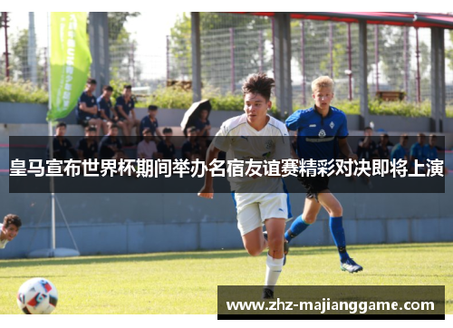 皇马宣布世界杯期间举办名宿友谊赛精彩对决即将上演 皇马宣布世界杯期间举办名宿友谊赛精彩对决即将上演